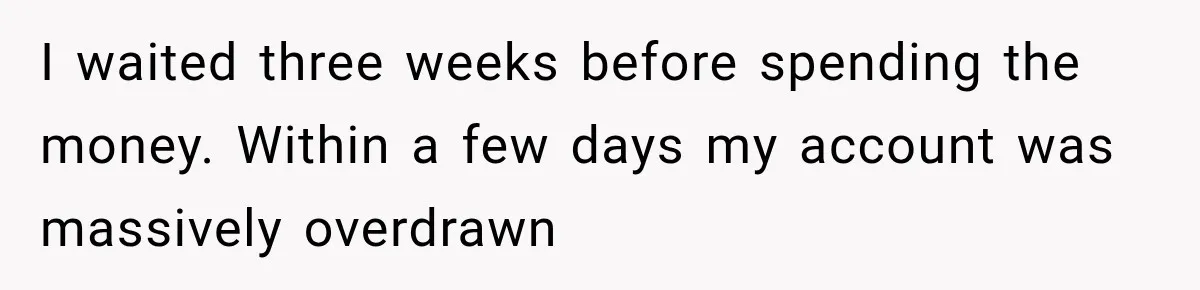 I waited three weeks before spending the money. Within a few days my account was massively overdrawn