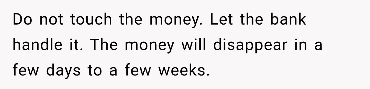 Do not touch the money. Let the bank handle it. The money will disappear in a few days to a few weeks.