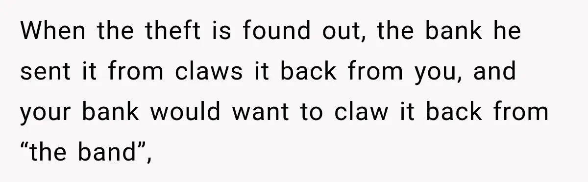 When the theft is found out, the bank he sent it from claws it back from you, and your bank would want to claw it back from “the band”,
