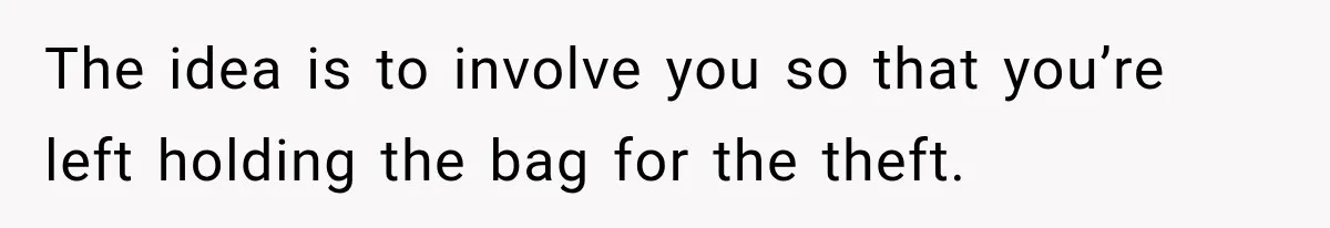 The idea is to involve you so that you’re left holding the bag for the theft.