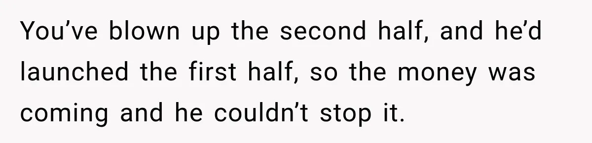 You’ve blown up the second half, and he’d launched the first half, so the money was coming and he couldn’t stop it.