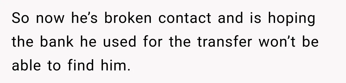 So now he’s broken contact and is hoping the bank he used for the transfer won’t be able to find him.