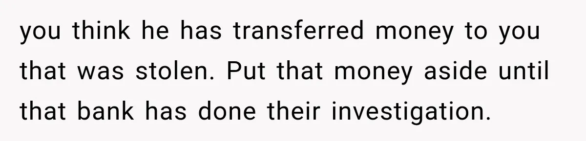 you think he has transferred money to you that was stolen. Put that money aside until that bank has done their investigation.