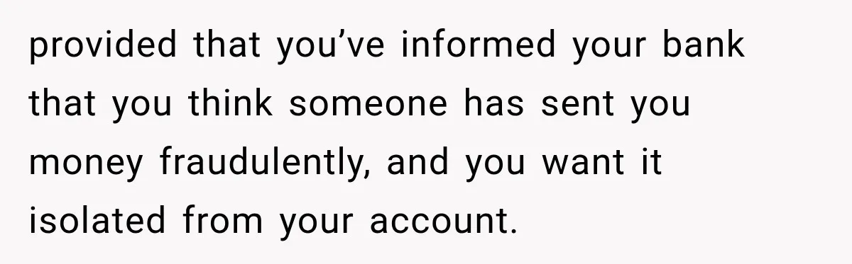 provided that you’ve informed your bank that you think someone has sent you money fraudulently, and you want it isolated from your account.