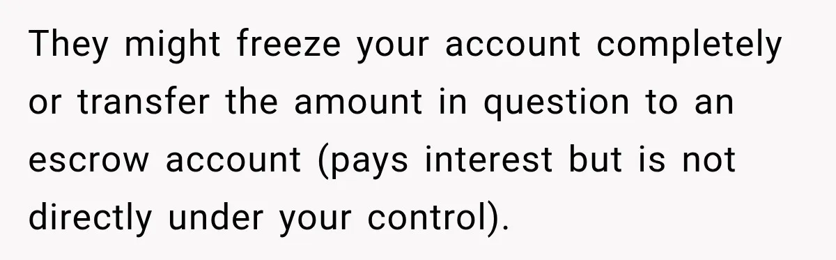They might freeze your account completely or transfer the amount in question to an escrow account (pays interest but is not directly under your control).