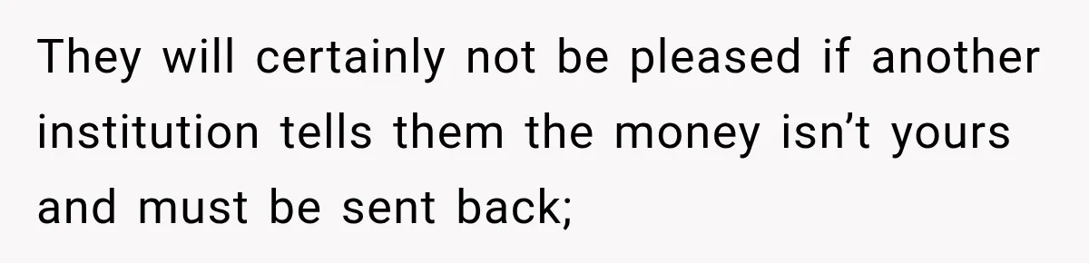 They will certainly not be pleased if another institution tells them the money isn’t yours and must be sent back;