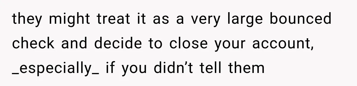 they might treat it as a very large bounced check and decide to close your account, _especially_ if you didn’t tell them