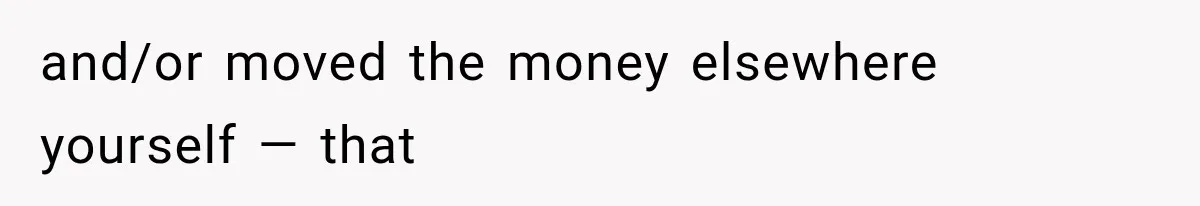 and/or moved the money elsewhere yourself — that