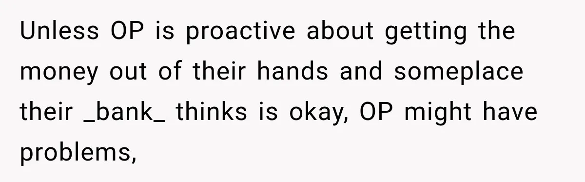 Unless OP is proactive about getting the money out of their hands and someplace their _bank_ thinks is okay, OP might have problems,