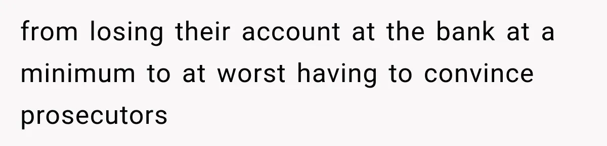 from losing their account at the bank at a minimum to at worst having to convince prosecutors