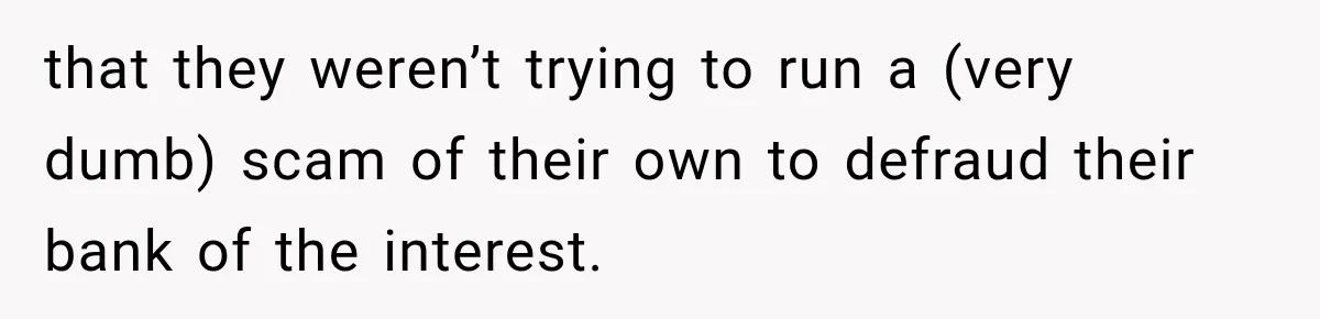 that they weren’t trying to run a (very dumb) scam of their own to defraud their bank of the interest.