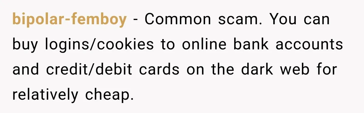 bipolar-femboy − Common scam. You can buy logins/cookies to online bank accounts and credit/debit cards on the dark web for relatively cheap.