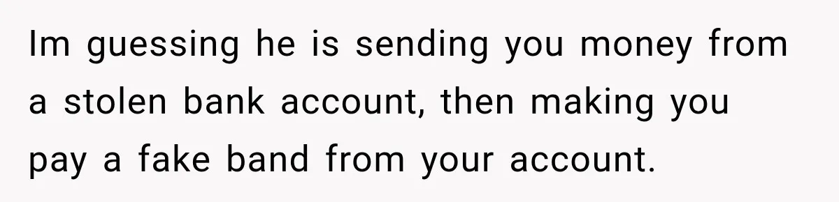 Im guessing he is sending you money from a stolen bank account, then making you pay a fake band from your account.