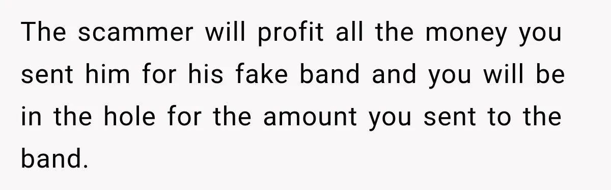 The scammer will profit all the money you sent him for his fake band and you will be in the hole for the amount you sent to the band.