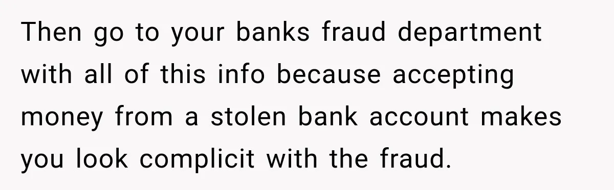Then go to your banks fraud department with all of this info because accepting money from a stolen bank account makes you look complicit with the fraud.