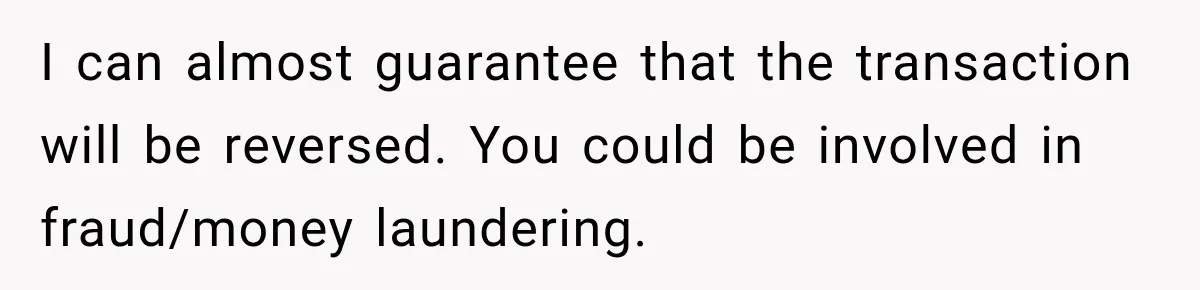 I can almost guarantee that the transaction will be reversed. You could be involved in fraud/money laundering.