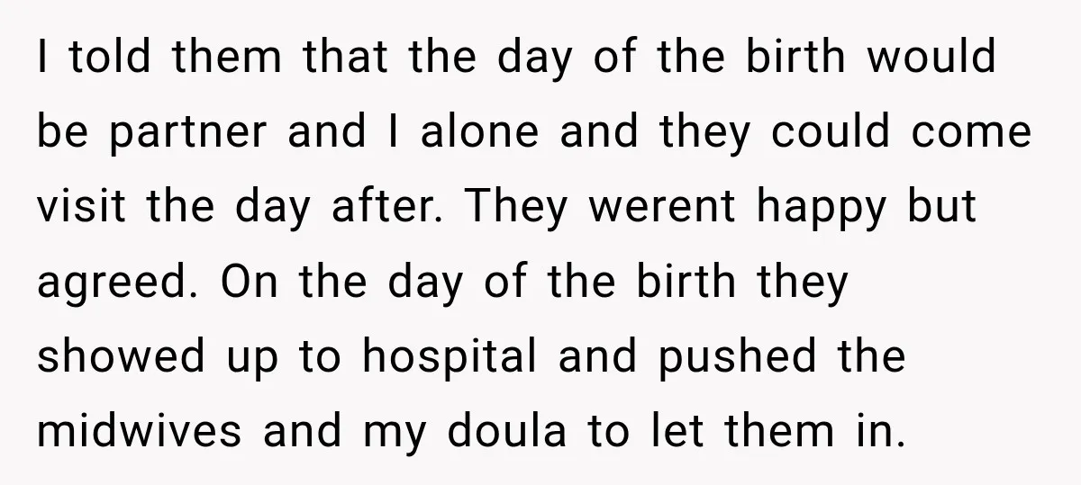 I told them that the day of the birth would be partner and I alone and they could come visit the day after. They werent happy but agreed. On the...