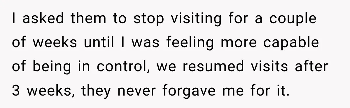 I asked them to stop visiting for a couple of weeks until I was feeling more capable of being in control, we resumed visits after 3 weeks, they never forgave...