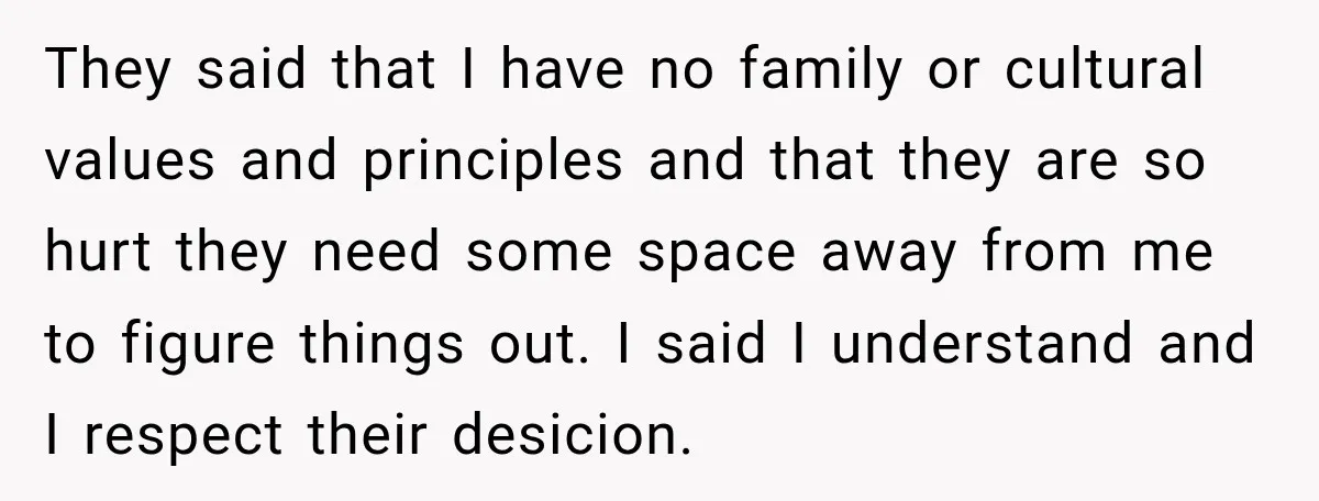 They said that I have no family or cultural values and principles and that they are so hurt they need some space away from me to figure things out. I...