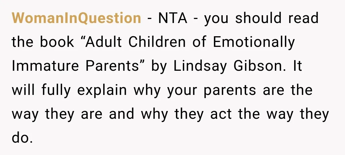 WomanInQuestion − NTA - you should read the book “Adult Children of Emotionally Immature Parents” by Lindsay Gibson. It will fully explain why your parents are the way they are...