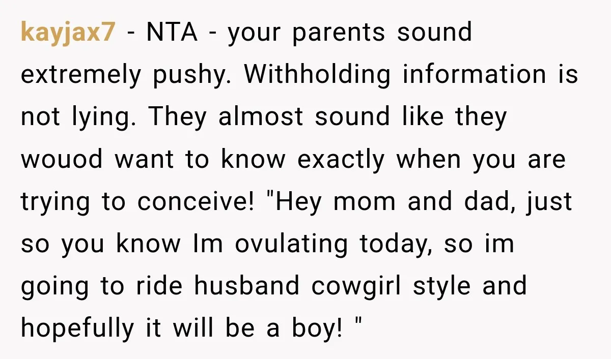 kayjax7 − NTA - your parents sound extremely pushy. Withholding information is not lying. They almost sound like they wouod want to know exactly when you are trying to conceive!...