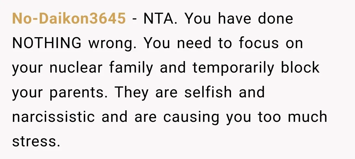 No-Daikon3645 − NTA. You have done NOTHING wrong. You need to focus on your nuclear family and temporarily block your parents. They are selfish and narcissistic and are causing you...