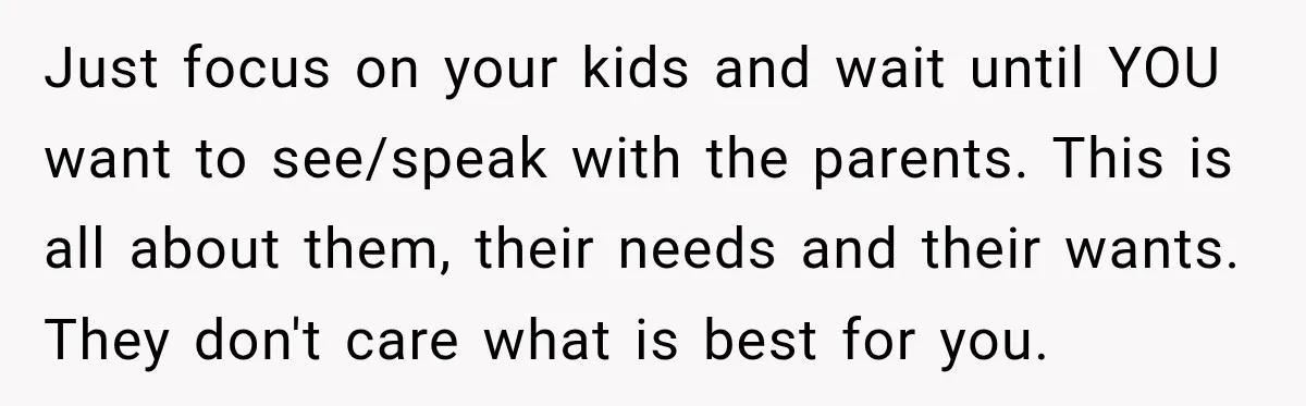 Just focus on your kids and wait until YOU want to see/speak with the parents. This is all about them, their needs and their wants. They don't care what is...