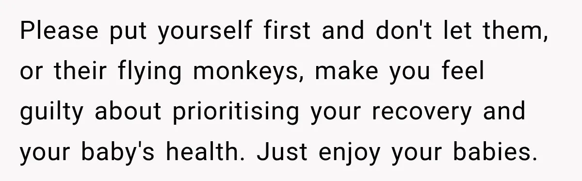 Please put yourself first and don't let them, or their flying monkeys, make you feel guilty about prioritising your recovery and your baby's health. Just enjoy your babies.
