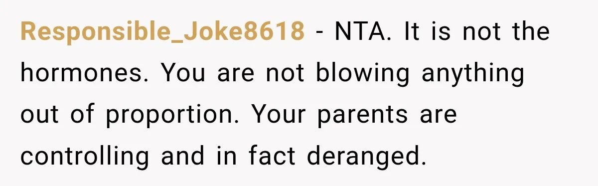 Responsible_Joke8618 − NTA. It is not the hormones. You are not blowing anything out of proportion. Your parents are controlling and in fact deranged.