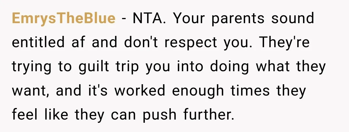 EmrysTheBlue − NTA. Your parents sound entitled af and don't respect you. They're trying to guilt trip you into doing what they want, and it's worked enough times they feel...