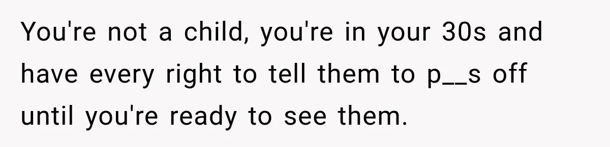 You're not a child, you're in your 30s and have every right to tell them to p__s off until you're ready to see them.