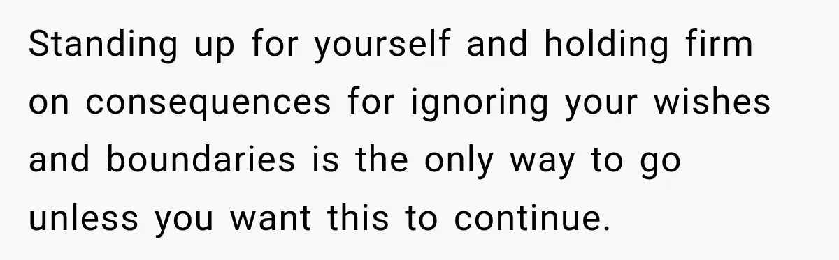 Standing up for yourself and holding firm on consequences for ignoring your wishes and boundaries is the only way to go unless you want this to continue.