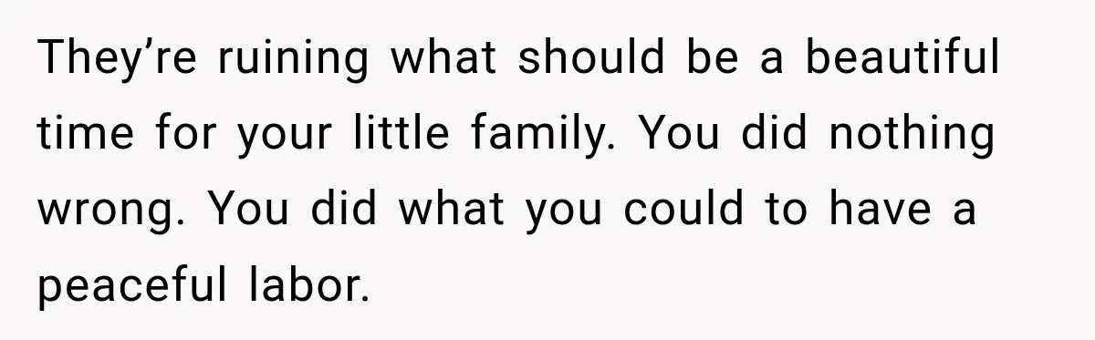 They’re ruining what should be a beautiful time for your little family. You did nothing wrong. You did what you could to have a peaceful labor.