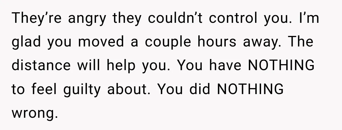 They’re angry they couldn’t control you. I’m glad you moved a couple hours away. The distance will help you. You have NOTHING to feel guilty about. You did NOTHING wrong.