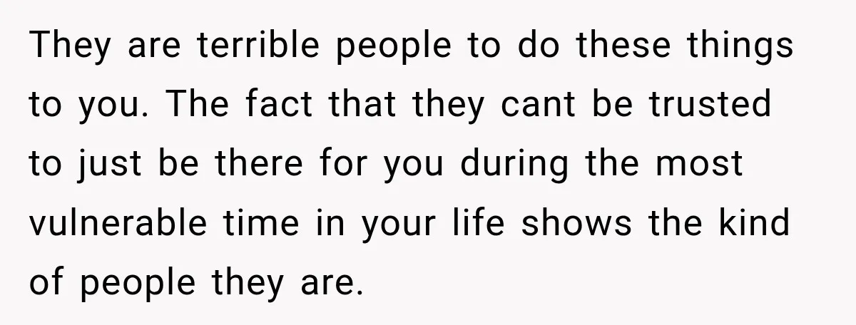 They are terrible people to do these things to you. The fact that they cant be trusted to just be there for you during the most vulnerable time in your...