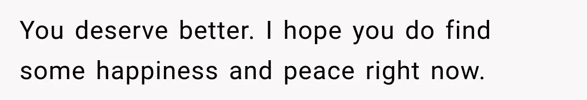 You deserve better. I hope you do find some happiness and peace right now.