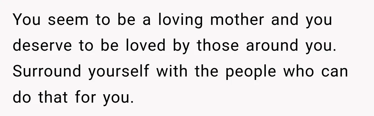 You seem to be a loving mother and you deserve to be loved by those around you. Surround yourself with the people who can do that for you.