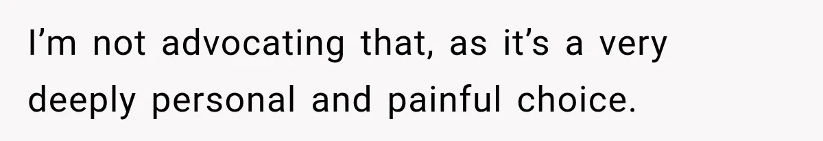 I’m not advocating that, as it’s a very deeply personal and painful choice.