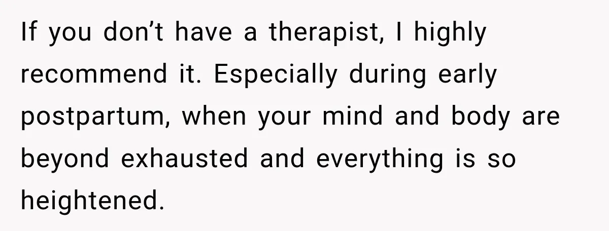If you don’t have a therapist, I highly recommend it. Especially during early postpartum, when your mind and body are beyond exhausted and everything is so heightened.