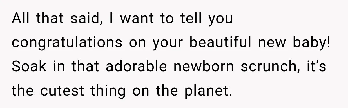 All that said, I want to tell you congratulations on your beautiful new baby! Soak in that adorable newborn scrunch, it’s the cutest thing on the planet.