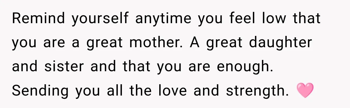 Remind yourself anytime you feel low that you are a great mother. A great daughter and sister and that you are enough. Sending you all the love and strength. 🩷