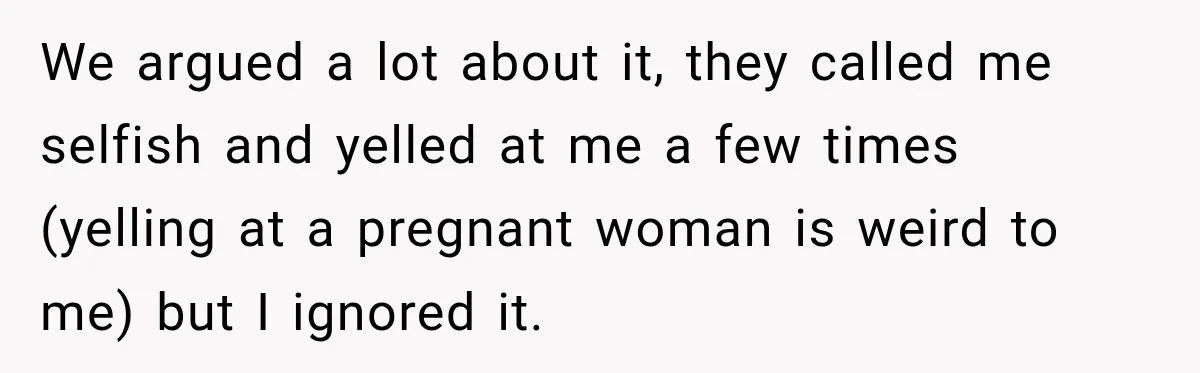 We argued a lot about it, they called me selfish and yelled at me a few times (yelling at a pregnant woman is weird to me) but I ignored it.