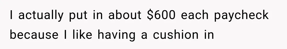 I actually put in about $600 each paycheck because I like having a cushion in