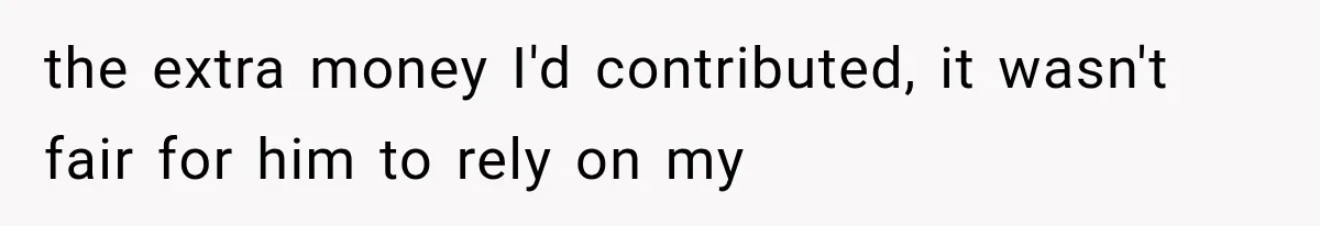 the extra money I'd contributed, it wasn't fair for him to rely on my