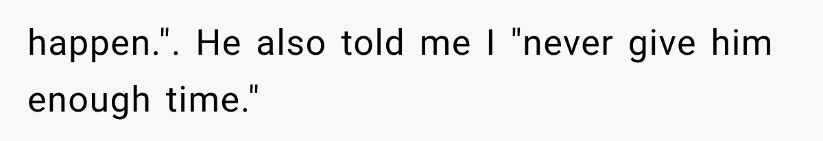 happen.". He also told me I "never give him enough time."