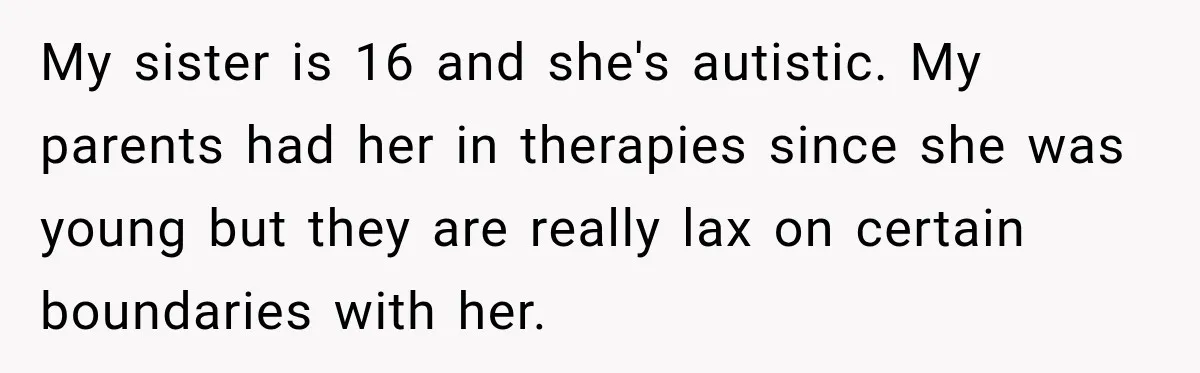 My sister is 16 and she's autistic. My parents had her in therapies since she was young but they are really lax on certain boundaries with her.
