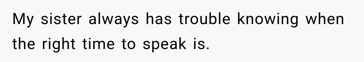 My sister always has trouble knowing when the right time to speak is.