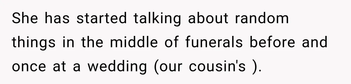 She has started talking about random things in the middle of funerals before and once at a wedding (our cousin's ).