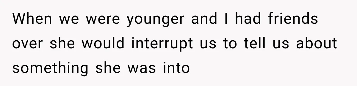 When we were younger and I had friends over she would interrupt us to tell us about something she was into
