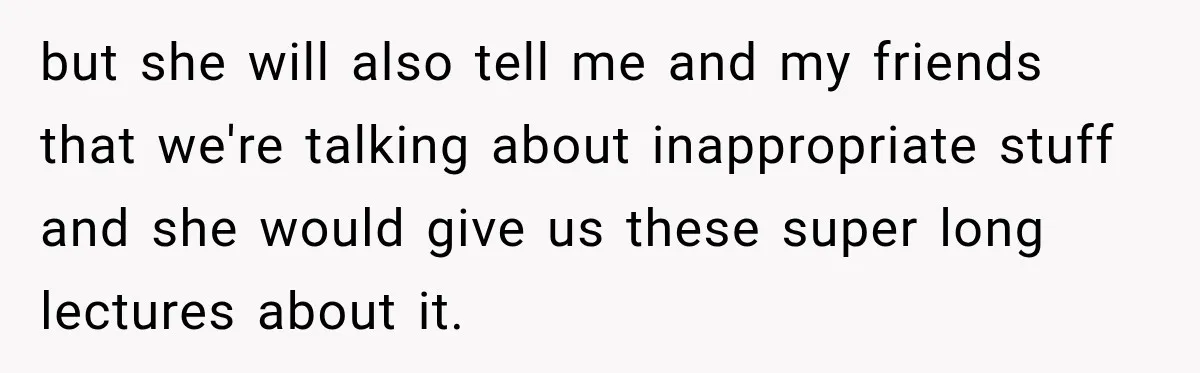 but she will also tell me and my friends that we're talking about inappropriate stuff and she would give us these super long lectures about it.